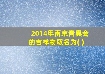 2014年南京青奥会的吉祥物取名为( )